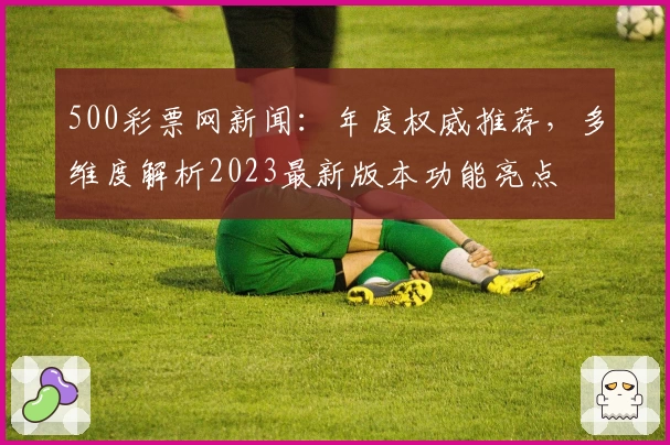 500彩票网新闻：年度权威推荐，多维度解析2023最新版本功能亮点