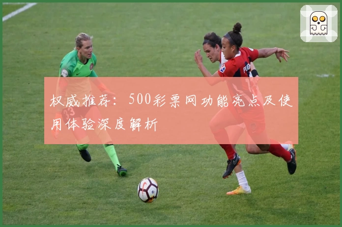 权威推荐：500彩票网功能亮点及使用体验深度解析