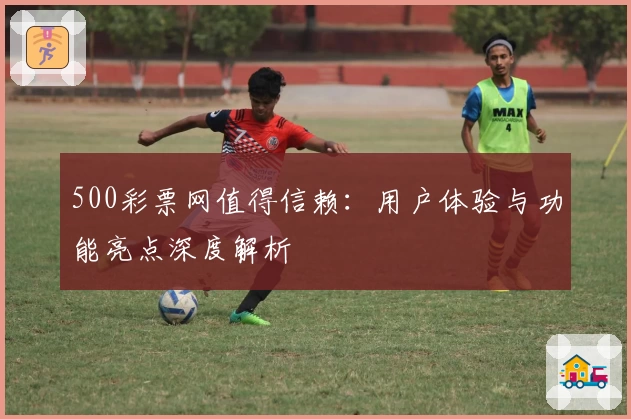 500彩票网值得信赖：用户体验与功能亮点深度解析