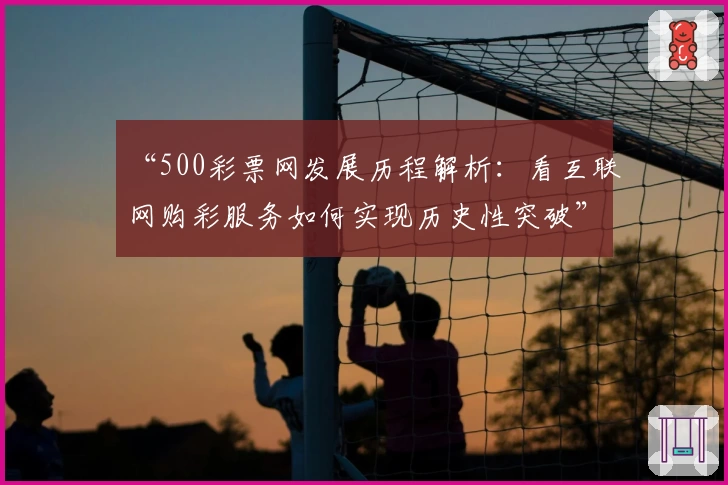 “500彩票网发展历程解析：看互联网购彩服务如何实现历史性突破”