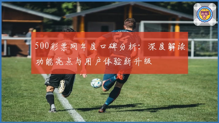 500彩票网年度口碑分析：深度解读功能亮点与用户体验新升级
