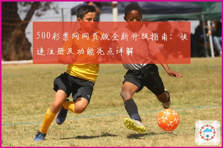 500彩票网网页版全新升级指南：快速注册及功能亮点详解