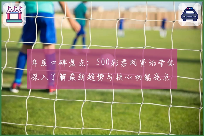 年度口碑盘点：500彩票网资讯带你深入了解最新趋势与核心功能亮点