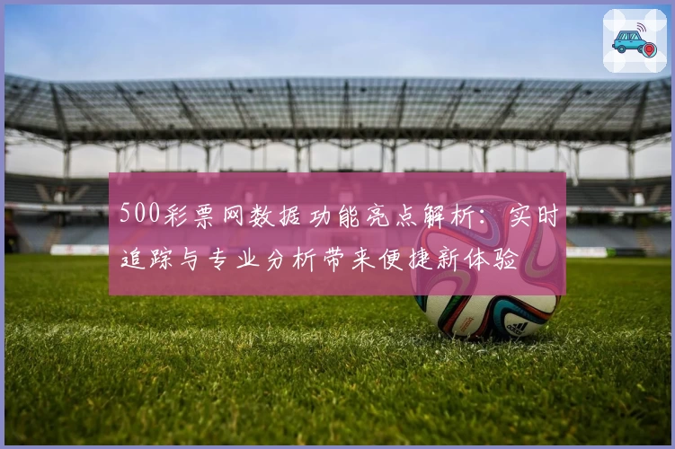 500彩票网数据功能亮点解析：实时追踪与专业分析带来便捷新体验