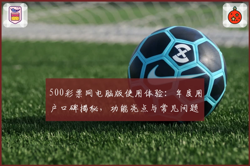 500彩票网电脑版使用体验：年度用户口碑揭秘，功能亮点与常见问题全解析