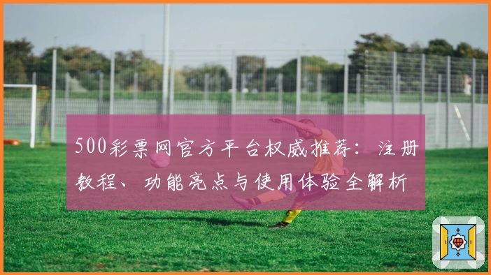 500彩票网官方平台权威推荐：注册教程、功能亮点与使用体验全解析