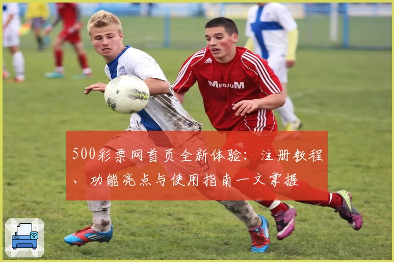 500彩票网首页全新体验：注册教程、功能亮点与使用指南一文掌握