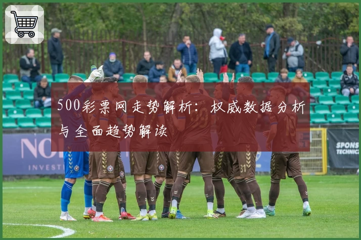 500彩票网走势解析：权威数据分析与全面趋势解读