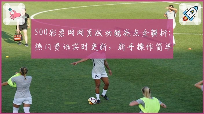 500彩票网网页版功能亮点全解析：热门资讯实时更新，新手操作简单指南