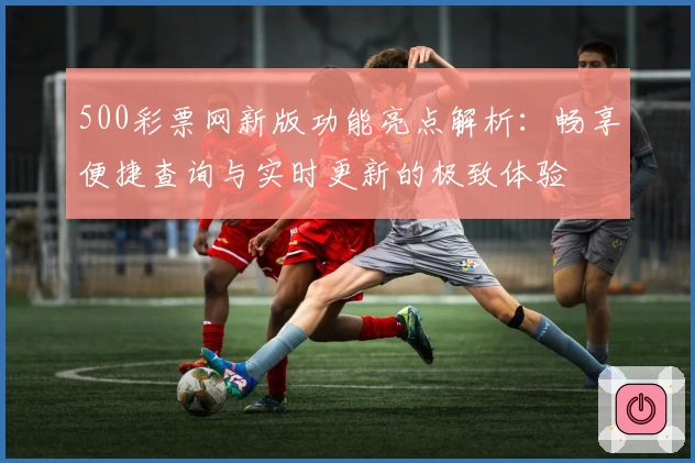 500彩票网新版功能亮点解析：畅享便捷查询与实时更新的极致体验