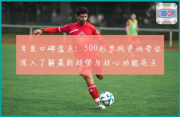 年度口碑盘点：500彩票网资讯带你深入了解最新趋势与核心功能亮点